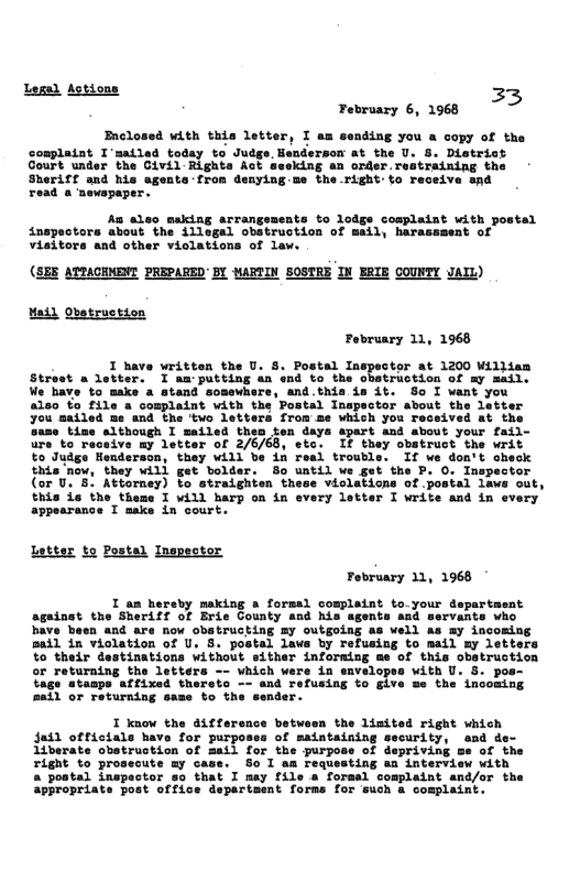 Lega) Actions 33 February 6, 1968  Brclosed with this letter, I am sending you a copy of the complaint I’satled today to Judge. Henderson at the U. 8. District Court under the Givil Rights Act seeking an order.r  Sheriff and his sgente:fron denyingme the.right:fo receive and read a mewspaper.  As aleo making arrangsments to lodge complaint with inapectors about the illegal obatruction of mail, harassment of Visitors and other viclations of law.  Maid Qbetruction February 11, 1968  I have writtan the U. . Postal Iaspeotor at 1200 Wilitam Straet a debters” T aa putting dn ne co.the obebrection of v mbii: e thin ia 3. S0 T vant you  ector sbout the Lavter  the  Sinebine sithough I mailed then ten daya spart and sbout your fail-  R 276768, sto T thay obatract the writ  5 sudes Henaera L Taal trouble. If ve don’t sheck  taia oy, ey wiil get bodder:. Bg watil ve g3t the P O Tnspector (or U, Attorney) to straighten these violations of .postal laws out, Shis de the theme T WAL hars on in every letier T write and n every  Spearance T aik in sourt:  Latter %o Postal Ingpector  I an hereby making a formal complaint to.your dep against the Sheriff of Erie Gounty and his agents and servants who have been and are now obstrucking =y outgoing as vell as my incoming Bail in violation of U. 8. postal lavs by refusing to mail my letters %o their destinations without sither informing me of this obstruction oF returning the letters -- which were in envelopss with U. 5. pos- tage stanps affixad thereto -- and refusing to give me the incoming mafl or returning sase to the sender.  I know the diffe: Jadd officiale have for purpos 1iberate obetruction of mail for the purpo Tight to prosecute my case. So I aa requesting aa interview with a postal inspector so that I msy file a forasl complaint and/or the appropriate post office department forms for such & complaint.,  